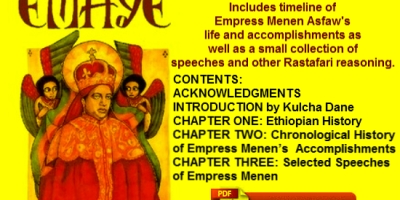 Free PDF - EMAYE: WORKS & TEACHINGS OF EMPRESS MENEN OF ETHIOPIA - By M.T. AbegazeEMAYE: WORKS & TEACHINGS OF EMPRESS MENEN OF ETHIOPIA Includes timeline of Empress Menen Asfaw’s life and accomplishments as well as a small collection of speeches and other Rastafari reasoning. CONTENTS: ACKNOWLEDGMENTS INTRODUCTION by Kulcha Dane CHAPTER ONE: Ethiopian History CHAPTER TWO: Chronological History of Empress Menen’s Accomplishments CHAPTER THREE: Selected Speeches of Empress Menen GLOSSARY SELAH Copyright C 2003 Yehuda Anbessit Creations All information in this book may be reproduced or utilized without permission of the Publsiher. Portions of this book were originally published in Ethiopia in 1950 E.C. The information is for everyone who seeks knowledge of Empress Menen. By: M.T. Abegaze Pages: 72 Language: English Free PDF | EMAYE: WORKS & TEACHINGS OF EMPRESS MENEN OF ETHIOPIA Free PDF | EMAYE: WORKS & TEACHINGS OF EMPRESS MENEN OF ETHIOPIA